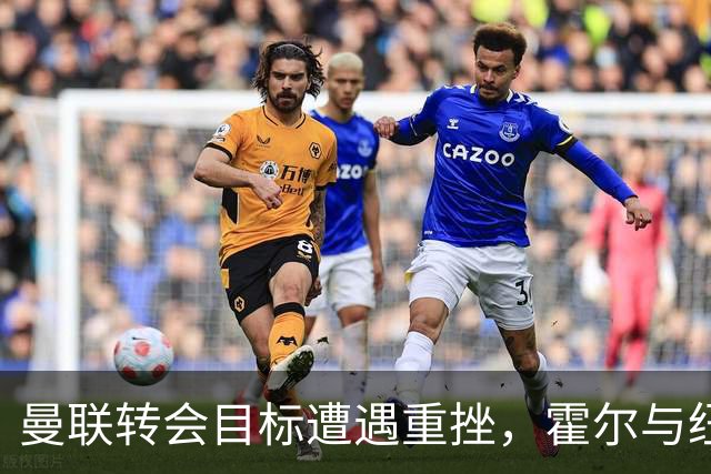 曼联转会目标遭遇重挫，霍尔与纽卡续签五年合同